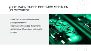 ¿QUÉ MAGNITUDES PODEMOS MEDIR EN
UN CIRCUITO?
• En un circuito eléctrico intervienen
principalmente tres
magnitudes: Intensidad de corriente,
resistencia y diferencia de potencial o
tensión.
 