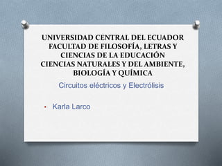UNIVERSIDAD CENTRAL DEL ECUADOR
FACULTAD DE FILOSOFÍA, LETRAS Y
CIENCIAS DE LA EDUCACIÓN
CIENCIAS NATURALES Y DEL AMBIENTE,
BIOLOGÍA Y QUÍMICA
Circuitos eléctricos y Electrólisis
• Karla Larco
 