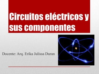 Circuitos eléctricos y sus componentes Docente: Arq. Erika Julissa Duran 