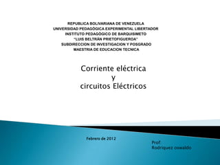 REPUBLICA BOLIVARIANA DE VENEZUELA
UNIVERSIDAD PEDAGÒGICA EXPERIMENTAL LIBERTADOR
      INSTITUTO PEDAGÒGICO DE BARQUISIMETO
          “LUIS BELTRÁN PRIETOFIGUEROA”
    SUBDIRECCION DE INVESTIGACION Y POSGRADO
          MAESTRIA DE EDUCACION TECNICA




           Corriente eléctrica
                    y
           circuitos Eléctricos




              Febrero de 2012
                                           Prof:
                                           Rodriquez oswaldo
 