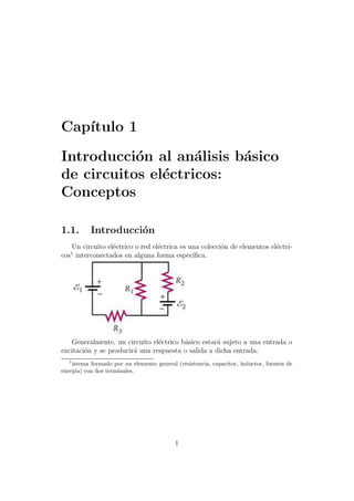 Cap´
   ıtulo 1

Introducci´n al an´lisis b´sico
           o        a     a
de circuitos el´ctricos:
               e
Conceptos

1.1.       Introducci´n
                     o
   Un circuito el´ctrico o red el´ctrica es una colecci´n de elementos el´ctri-
                 e               e                     o                 e
   1
cos interconectados en alguna forma espec´   ıﬁca.




   Generalmente, un circuito el´ctrico b´sico estar´ sujeto a una entrada o
                                e       a          a
excitaci´n y se producir´ una respuesta o salida a dicha entrada.
        o               a
   1
    istema formado por un elemento general (resistencia, capacitor, inductor, fuentes de
energ´ con dos terminales.
      ıa)




                                           1
 