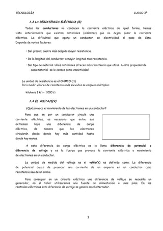TECNOLOGÍA                                                                                                                               CURSO 3º


               1.3 LA RESISTENCIA ELÉCTRICA (R)

          Todos        los     conductores          no   conducen           la    corriente            eléctrica       de    igual      forma,     hemos
visto     anteriormente            que      existen      materiales          (aislantes)          que         no     dejan      pasar    la    corriente
eléctrica.       La      dificultad         que      opone       un     conductor            de         electricidad         al    paso       de    ésta.
Depende de varios factores:


           • Del grosor; cuanto más delgado mayor resistencia.

           • De la longitud del conductor; a mayor longitud mas resistencia.

           • Del tipo de material. Unos materiales ofrecen más resistencia que otros. A esta propiedad de
                 cada material se le conoce como resistividad.



        La unidad de resistencia es el OHMIO (Ω).
        Para medir valores de resistencia más elevados se emplean múltiplos:

          kilohmio 1 kΩ = 1.000 Ω


               1.4 EL VOLTAJE(V)

           ¿Qué provoca el movimiento de los electrones en un conductor?

          Para      que       en    por      un     conductor         circule         una
corriente        eléctrica,        es       necesario        que       entre          sus
extremos            haya           una        diferencia              de          carga
eléctrica,          de         manera             que        los           electrones
circularán       desde         donde        hay      más      cantidad            hasta
donde hay menos.

          A      esta        diferencia       de     carga       eléctrica         se       le        llama        diferencia     de        potencial   o
diferencia        de      voltaje       y    es    la    fuerza       que        provoca         la     corriente       eléctrica       o     movimiento
de electrones en un conductor.

          La     unidad       de    medida         del   voltaje      es     el       voltio(V)         es     definido      como;      La    diferencia
de      potencial       capaz      de       provocar       una     corriente           de        un     amperio        en    un      conductor      cuya
resistencia sea de un ohmio.

       Para conseguir en un circuito eléctrico una diferencia de voltaje se necesita un
generador, en el taller utilizaremos una fuente de alimentación o unas pilas. En las
centrales eléctricas esta diferencia de voltaje se genera en el alternador.




                                                                                  3
 