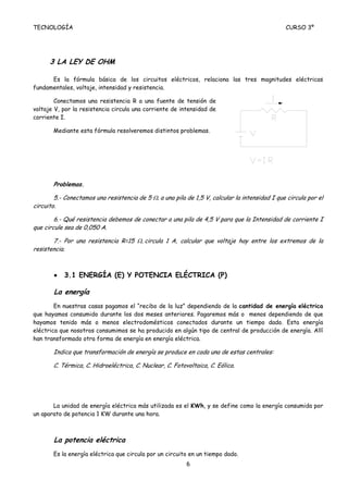 TECNOLOGÍA                                                                                      CURSO 3º




      3 LA LEY DE OHM

      Es la fórmula básica de los circuitos eléctricos, relaciona las tres magnitudes eléctricas
fundamentales, voltaje, intensidad y resistencia.

        Conectamos una resistencia R a una fuente de tensión de
voltaje V, por la resistencia circula una corriente de intensidad de
corriente I.

       Mediante esta fórmula resolveremos distintos problemas.




       Problemas.

        5.- Conectamos una resistencia de 5 Ω, a una pila de 1,5 V, calcular la intensidad I que circula por el
circuito.

        6.- Qué resistencia debemos de conectar a una pila de 4,5 V para que la Intensidad de corriente I
que circule sea de 0,050 A.

       7.- Por una resistencia R=15 Ω, circula 1 A, calcular que voltaje hay entre los extremos de la
resistencia.



       •   3.1 ENERGÍA (E) Y POTENCIA ELÉCTRICA (P)

       La energía
        En nuestras casas pagamos el “recibo de la luz” dependiendo de la cantidad de energía eléctrica
que hayamos consumido durante los dos meses anteriores. Pagaremos más o menos dependiendo de que
hayamos tenido más o menos electrodomésticos conectados durante un tiempo dado. Esta energía
eléctrica que nosotros consumimos se ha producido en algún tipo de central de producción de energía. Allí
han transformado otra forma de energía en energía eléctrica.

       Indica que transformación de energía se produce en cada una de estas centrales:

       C. Térmica, C. Hidroeléctrica, C. Nuclear, C. Fotovoltaica, C. Eólica.




       La unidad de energía eléctrica más utilizada es el KWh, y se define como la energía consumida por
un aparato de potencia 1 KW durante una hora.



       La potencia eléctrica
       Es la energía eléctrica que circula por un circuito en un tiempo dado.
                                                          6
 