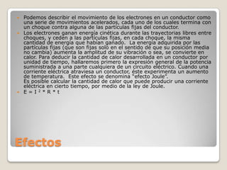 Efectos
 Podemos describir el movimiento de los electrones en un conductor como
una serie de movimientos acelerados, cada uno de los cuales termina con
un choque contra alguna de las partículas fijas del conductor.
 Los electrones ganan energía cinética durante las trayectorias libres entre
choques, y ceden a las partículas fijas, en cada choque, la misma
cantidad de energía que habían ganado. La energía adquirida por las
partículas fijas (que son fijas solo en el sentido de que su posición media
no cambia) aumenta la amplitud de su vibración o sea, se convierte en
calor. Para deducir la cantidad de calor desarrollada en un conductor por
unidad de tiempo, hallaremos primero la expresión general de la potencia
suministrada a una parte cualquiera de un circuito eléctrico. Cuando una
corriente eléctrica atraviesa un conductor, éste experimenta un aumento
de temperatura. Este efecto se denomina “efecto Joule”.
Es posible calcular la cantidad de calor que puede producir una corriente
eléctrica en cierto tiempo, por medio de la ley de Joule.
 E = I 2 * R * t
 