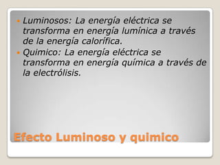 Efecto Luminoso y quimico
 Luminosos: La energía eléctrica se
transforma en energía lumínica a través
de la energía calorífica.
 Quimico: La energía eléctrica se
transforma en energía química a través de
la electrólisis.
 