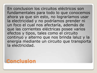 Conclusion
En conclusion los circuitos eléctricos son
fundamentales para todo lo que conocemos
ahora ya que sin esto, no lograríamos usar
la electricidad y no podríamos prender ni
un foco el cual nos afectaría, además de
que las corrientes eléctricas posee varios
efectos y tipos, tales como el circuito
continuo y alterno que nos brinda laluz y la
energía mediante un circuito que transporta
la electricidad.
 