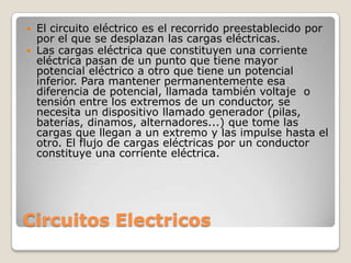 Circuitos Electricos
 El circuito eléctrico es el recorrido preestablecido por
por el que se desplazan las cargas eléctricas.
 Las cargas eléctrica que constituyen una corriente
eléctrica pasan de un punto que tiene mayor
potencial eléctrico a otro que tiene un potencial
inferior. Para mantener permanentemente esa
diferencia de potencial, llamada también voltaje o
tensión entre los extremos de un conductor, se
necesita un dispositivo llamado generador (pilas,
baterías, dinamos, alternadores...) que tome las
cargas que llegan a un extremo y las impulse hasta el
otro. El flujo de cargas eléctricas por un conductor
constituye una corriente eléctrica.
 