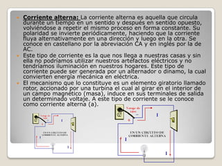  Corriente alterna: La corriente alterna es aquella que circula
durante un tiempo en un sentido y después en sentido opuesto,
volviéndose a repetir el mismo proceso en forma constante. Su
polaridad se invierte periódicamente, haciendo que la corriente
fluya alternativamente en una dirección y luego en la otra. Se
conoce en castellano por la abreviación CA y en inglés por la de
AC.
 Este tipo de corriente es la que nos llega a nuestras casas y sin
ella no podríamos utilizar nuestros artefactos eléctricos y no
tendríamos iluminación en nuestros hogares. Este tipo de
corriente puede ser generada por un alternador o dinamo, la cual
convierten energía mecánica en eléctrica.
 El mecanismo que lo constituye es un elemento giratorio llamado
rotor, accionado por una turbina el cual al girar en el interior de
un campo magnético (masa), induce en sus terminales de salida
un determinado voltaje. A este tipo de corriente se le conoce
como corriente alterna (a).
 