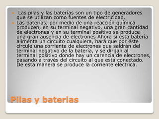 Pilas y baterias
 Las pilas y las baterías son un tipo de generadores
que se utilizan como fuentes de electricidad.
 Las baterías, por medio de una reacción química
producen, en su terminal negativo, una gran cantidad
de electrones y en su terminal positivo se produce
una gran ausencia de electrones Ahora si esta batería
alimenta un circuito cualquiera, hará que por éste
circule una corriente de electrones que saldrán del
terminal negativo de la batería, y se dirijan al
terminal positivo donde hay un carencia de electrones,
pasando a través del circuito al que está conectado.
De esta manera se produce la corriente eléctrica.
 