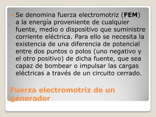 Fuerza electromotriz de un
generador
 Se denomina fuerza electromotriz (FEM)
a la energía proveniente de cualquier
fuente, medio o dispositivo que suministre
corriente eléctrica. Para ello se necesita la
existencia de una diferencia de potencial
entre dos puntos o polos (uno negativo y
el otro positivo) de dicha fuente, que sea
capaz de bombear o impulsar las cargas
eléctricas a través de un circuito cerrado.
 