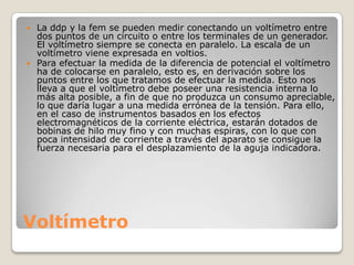 Voltímetro
 La ddp y la fem se pueden medir conectando un voltímetro entre
dos puntos de un circuito o entre los terminales de un generador.
El voltímetro siempre se conecta en paralelo. La escala de un
voltímetro viene expresada en voltios.
 Para efectuar la medida de la diferencia de potencial el voltímetro
ha de colocarse en paralelo, esto es, en derivación sobre los
puntos entre los que tratamos de efectuar la medida. Esto nos
lleva a que el voltímetro debe poseer una resistencia interna lo
más alta posible, a fin de que no produzca un consumo apreciable,
lo que daría lugar a una medida errónea de la tensión. Para ello,
en el caso de instrumentos basados en los efectos
electromagnéticos de la corriente eléctrica, estarán dotados de
bobinas de hilo muy fino y con muchas espiras, con lo que con
poca intensidad de corriente a través del aparato se consigue la
fuerza necesaria para el desplazamiento de la aguja indicadora.
 