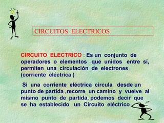 CIRCUITO ELECTRICO : Es un conjunto de
operadores o elementos que unidos entre sí,
permiten una circulación de electrones
(corriente eléctrica )
Si una corriente eléctrica circula desde un
punto de partida ,recorre un camino y vuelve al
mismo punto de partida, podemos decir que
se ha establecido un Circuito eléctrico
CIRCUITOS ELECTRICOS
 