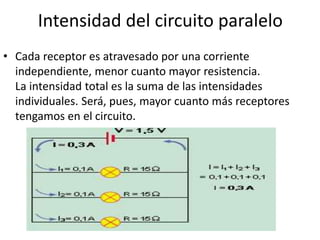 Intensidad del circuito paralelo
• Cada receptor es atravesado por una corriente
independiente, menor cuanto mayor resistencia.
La intensidad total es la suma de las intensidades
individuales. Será, pues, mayor cuanto más receptores
tengamos en el circuito.
 