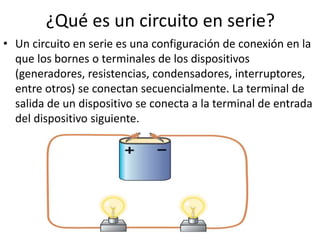 ¿Qué es un circuito en serie?
• Un circuito en serie es una configuración de conexión en la
que los bornes o terminales de los dispositivos
(generadores, resistencias, condensadores, interruptores,
entre otros) se conectan secuencialmente. La terminal de
salida de un dispositivo se conecta a la terminal de entrada
del dispositivo siguiente.
 