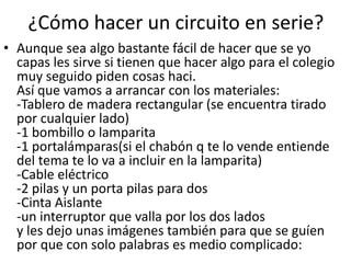 ¿Cómo hacer un circuito en serie?
• Aunque sea algo bastante fácil de hacer que se yo
capas les sirve si tienen que hacer algo para el colegio
muy seguido piden cosas haci.
Así que vamos a arrancar con los materiales:
-Tablero de madera rectangular (se encuentra tirado
por cualquier lado)
-1 bombillo o lamparita
-1 portalámparas(si el chabón q te lo vende entiende
del tema te lo va a incluir en la lamparita)
-Cable eléctrico
-2 pilas y un porta pilas para dos
-Cinta Aislante
-un interruptor que valla por los dos lados
y les dejo unas imágenes también para que se guíen
por que con solo palabras es medio complicado:
 