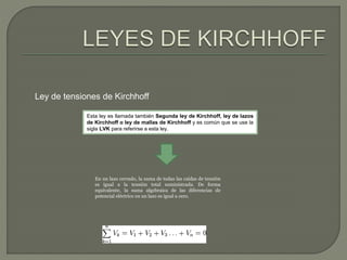 Ley de tensiones de Kirchhoff 
Esta ley es llamada también Segunda ley de Kirchhoff, ley de lazos 
de Kirchhoff o ley de mallas de Kirchhoff y es común que se use la 
sigla LVK para referirse a esta ley. 
En un lazo cerrado, la suma de todas las caídas de tensión 
es igual a la tensión total suministrada. De forma 
equivalente, la suma algebraica de las diferencias de 
potencial eléctrico en un lazo es igual a cero. 

