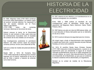 En 1800, Alejandro Volta (1745−1827) construye 
la primera celda Electrostática y la batería capaz 
de producir corriente eléctrica. Su inspiración le 
vino del estudio realizado por el Físico 
Italiano Luigi Galvani 
(1737−1798) sobre las corrientes 
nerviosas−eléctricas en las ancas de ranas. 
Galvani propuso la teoría de la Electricidad 
Animal, lo cual contrarió a Volta, quien creía que 
las contracciones musculares eran el resultado 
del contacto de los dos metales con el músculo. 
Sus investigaciones posteriores le permitieron 
elaborar una celda química capaz de producir 
corriente continua, fue así como desarrollo la Pila. 
Volt es la unidad de medida del potencial eléctrico 
(Tensión). 
Desde 1801 a 1815, Sir Humphry Davy 
(1778−1829) desarrolla la electroquímica (nombre 
asignado por él mismo), explorando el uso de la 
pila de Volta o batería, y tratando de entender 
como ésta funciona. 
En 1801 observa el arco eléctrico y la incandescencia en un 
conductor energizado con una batería. 
Entre 1806 y 1808 publica el resultado de sus 
investigaciones sobre la electrólisis, donde logra la 
separación del Magnesio, Bario, Estroncio, Calcio, Sodio, 
Potasio y Boro. 
En 1807 fabrica una pila con más de 2000 placas doble, con 
la cual descubre el Cloroy demuestra que es un elemento, 
en vez de un ácido. 
En 1815 inventa la lámpara de seguridad para los mineros. 
Sin ningún lugar a duda, el descubrimiento más importante 
lo realiza ese mismo año, cuando descubre al joven Michael 
Faraday y lo toma como asistente. 
En 1819, El científico Danés Hans Christian Oersted 
(1777−1851) descubre el electromagnetismo, cuando en un 
experimento para sus estudiantes, la aguja de la brújula 
colocada accidentalmente cerca de un cable energizado por 
una pila voltaica, se movió. Este descubrimiento fue crucial 
en el desarrollo de la Electricidad, ya que puso en evidencia 
la relación existente entre la electricidad y el magnetismo. 
Oersted es la unidad de medida de la Reluctancia 
Magnética. 
 