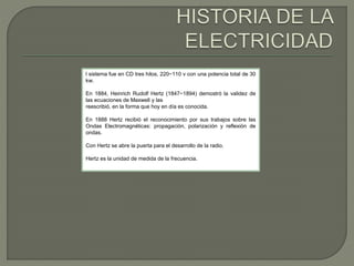 l sistema fue en CD tres hilos, 220−110 v con una potencia total de 30 
kw. 
En 1884, Heinrich Rudolf Hertz (1847−1894) demostró la validez de 
las ecuaciones de Maxwell y las 
reescribió, en la forma que hoy en día es conocida. 
En 1888 Hertz recibió el reconocimiento por sus trabajos sobre las 
Ondas Electromagnéticas: propagación, polarización y reflexión de 
ondas. 
Con Hertz se abre la puerta para el desarrollo de la radio. 
Hertz es la unidad de medida de la frecuencia. 
 
