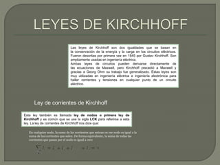 Las leyes de Kirchhoff son dos igualdades que se basan en 
la conservación de la energía y la carga en los circuitos eléctricos. 
Fueron descritas por primera vez en 1845 por Gustav Kirchhoff. Son 
ampliamente usadas en ingeniería eléctrica. 
Ambas leyes de circuitos pueden derivarse directamente de 
las ecuaciones de Maxwell, pero Kirchhoff precedió a Maxwell y 
gracias a Georg Ohm su trabajo fue generalizado. Estas leyes son 
muy utilizadas en ingeniería eléctrica e ingeniería electrónica para 
hallar corrientes y tensiones en cualquier punto de un circuito 
eléctrico. 
Ley de corrientes de Kirchhoff 
Esta ley también es llamada ley de nodos o primera ley de 
Kirchhoff y es común que se use la sigla LCK para referirse a esta 
ley. La ley de corrientes de Kirchhoff nos dice que: 
En cualquier nodo, la suma de las corrientes que entran en ese nodo es igual a la 
suma de las corrientes que salen. De forma equivalente, la suma de todas las 
corrientes que pasan por el nodo es igual a cero 
 