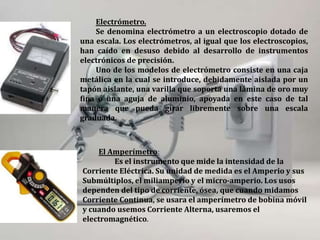 Electrómetro.
Se denomina electrómetro a un electroscopio dotado de
una escala. Los electrómetros, al igual que los electroscopios,
han caído en desuso debido al desarrollo de instrumentos
electrónicos de precisión.
Uno de los modelos de electrómetro consiste en una caja
metálica en la cual se introduce, debidamente aislada por un
tapón aislante, una varilla que soporta una lámina de oro muy
fina o una aguja de aluminio, apoyada en este caso de tal
manera que pueda girar libremente sobre una escala
graduada.
El Amperímetro:
Es el instrumento que mide la intensidad de la
Corriente Eléctrica. Su unidad de medida es el Amperio y sus
Submúltiplos, el miliamperio y el micro-amperio. Los usos
dependen del tipo de corriente, ósea, que cuando midamos
Corriente Continua, se usara el amperímetro de bobina móvil
y cuando usemos Corriente Alterna, usaremos el
electromagnético.
 
