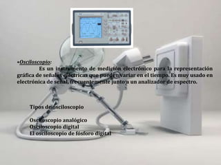•Osciloscopio:
Es un instrumento de medición electrónico para la representación
gráfica de señales eléctricas que pueden variar en el tiempo. Es muy usado en
electrónica de señal, frecuentemente junto a un analizador de espectro.
Tipos de osciloscopio
Osciloscopio analógico
Osciloscopio digital
El osciloscopio de fósforo digital
 