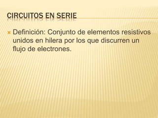 CIRCUITOS EN SERIE
 Definición: Conjunto de elementos resistivos
unidos en hilera por los que discurren un
flujo de electrones.
 