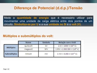 Page  22
Diferença de Potencial (d.d.p.)/Tensão
Múltiplos e submúltiplos do volt:
Mede a quantidade de energia que é necessário utilizar para
movimentar uma unidade de carga elétrica entre dois pontos de um
circuito. Simboliza-se por U e a sua unidade no SI é o volt (V).
 