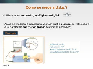 Page  24
Como se mede a d.d.p.?
 Utilizando um voltímetro, analógico ou digital.
 Antes da medição é necessário verificar qual o alcance do voltímetro e
qual o valor da sua menor divisão (voltímetro analógico).
Exemplo
 