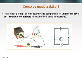 Page  25
Como se mede a d.d.p.?
 Para medir a d.d.p. de um determinado componente o voltímetro deve
ser instalado em paralelo relativamente a esse componente.
 