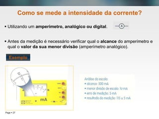 Page  27
Como se mede a intensidade da corrente?
 Utilizando um amperímetro, analógico ou digital.
 Antes da medição é necessário verificar qual o alcance do amperímetro e
qual o valor da sua menor divisão (amperímetro analógico).
Exemplo
 