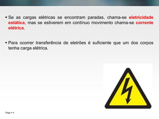 Page  4
 Se as cargas elétricas se encontram paradas, chama-se eletricidade
estática, mas se estiverem em contínuo movimento chama-se corrente
elétrica.
 Para ocorrer transferência de eletrões é suficiente que um dos corpos
tenha carga elétrica.
 