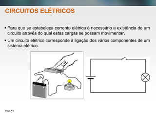 Page  9
 Para que se estabeleça corrente elétrica é necessário a existência de um
circuito através do qual estas cargas se possam movimentar.
 Um circuito elétrico corresponde à ligação dos vários componentes de um
sistema elétrico.
CIRCUITOS ELÉTRICOS
 