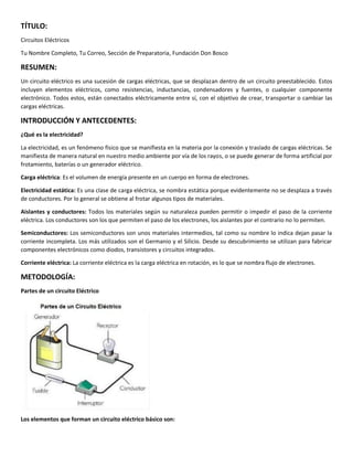 TÍTULO:
Circuitos Eléctricos
Tu Nombre Completo, Tu Correo, Sección de Preparatoria, Fundación Don Bosco
RESUMEN:
Un circuito eléctrico es una sucesión de cargas eléctricas, que se desplazan dentro de un circuito preestablecido. Estos
incluyen elementos eléctricos, como resistencias, inductancias, condensadores y fuentes, o cualquier componente
electrónico. Todos estos, están conectados eléctricamente entre sí, con el objetivo de crear, transportar o cambiar las
cargas eléctricas.
INTRODUCCIÓN Y ANTECEDENTES:
¿Qué es la electricidad?
La electricidad, es un fenómeno físico que se manifiesta en la materia por la conexión y traslado de cargas eléctricas. Se
manifiesta de manera natural en nuestro medio ambiente por vía de los rayos, o se puede generar de forma artificial por
frotamiento, baterías o un generador eléctrico.
Carga eléctrica: Es el volumen de energía presente en un cuerpo en forma de electrones.
Electricidad estática: Es una clase de carga eléctrica, se nombra estática porque evidentemente no se desplaza a través
de conductores. Por lo general se obtiene al frotar algunos tipos de materiales.
Aislantes y conductores: Todos los materiales según su naturaleza pueden permitir o impedir el paso de la corriente
eléctrica. Los conductores son los que permiten el paso de los electrones, los aislantes por el contrario no lo permiten.
Semiconductores: Los semiconductores son unos materiales intermedios, tal como su nombre lo indica dejan pasar la
corriente incompleta. Los más utilizados son el Germanio y el Silicio. Desde su descubrimiento se utilizan para fabricar
componentes electrónicos como diodos, transistores y circuitos integrados.
Corriente eléctrica: La corriente eléctrica es la carga eléctrica en rotación, es lo que se nombra flujo de electrones.
METODOLOGÍA:
Partes de un circuito Eléctrico
Los elementos que forman un circuito eléctrico básico son:
 