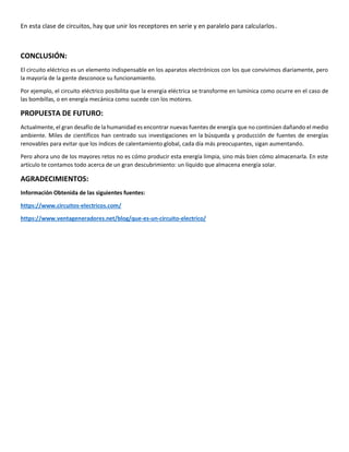 En esta clase de circuitos, hay que unir los receptores en serie y en paralelo para calcularlos.
CONCLUSIÓN:
El circuito eléctrico es un elemento indispensable en los aparatos electrónicos con los que convivimos diariamente, pero
la mayoría de la gente desconoce su funcionamiento.
Por ejemplo, el circuito eléctrico posibilita que la energía eléctrica se transforme en lumínica como ocurre en el caso de
las bombillas, o en energía mecánica como sucede con los motores.
PROPUESTA DE FUTURO:
Actualmente, el gran desafío de la humanidad es encontrar nuevas fuentes de energía que no continúen dañando el medio
ambiente. Miles de científicos han centrado sus investigaciones en la búsqueda y producción de fuentes de energías
renovables para evitar que los índices de calentamiento global, cada día más preocupantes, sigan aumentando.
Pero ahora uno de los mayores retos no es cómo producir esta energía limpia, sino más bien cómo almacenarla. En este
artículo te contamos todo acerca de un gran descubrimiento: un líquido que almacena energía solar.
AGRADECIMIENTOS:
Información Obtenida de las siguientes fuentes:
https://www.circuitos-electricos.com/
https://www.ventageneradores.net/blog/que-es-un-circuito-electrico/
 