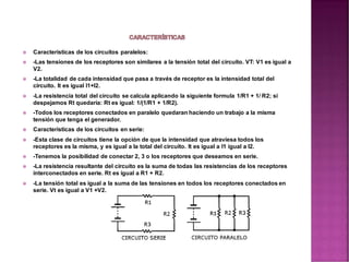  Características de los circuitos paralelos:
 -Las tensiones de los receptores son similares a la tensión total del circuito. VT: V1 es igual a
V2.
 -La totalidad de cada intensidad que pasa a través de receptor es la intensidad total del
circuito. It es igual l1+l2.
 -La resistencia total del circuito se calcula aplicando la siguiente formula 1/R1 + 1/ R2; si
despejamos Rt quedaría: Rt es igual: 1/(1/R1 + 1/R2).
 -Todos los receptores conectados en paralelo quedaran haciendo un trabajo a la misma
tensión que tenga el generador.
 Características de los circuitos en serie:
 -Esta clase de circuitos tiene la opción de que la intensidad que atraviesa todos los
receptores es la misma, y es igual a la total del circuito. It es igual a l1 igual a l2.
 -Tenemos la posibilidad de conectar 2, 3 o los receptores que deseamos en serie.
 -La resistencia resultante del circuito es la suma de todas las resistencias de los receptores
interconectados en serie. Rt es igual a R1 + R2.
 -La tensión total es igual a la suma de las tensiones en todos los receptores conectados en
serie. Vt es igual a V1 +V2.
 