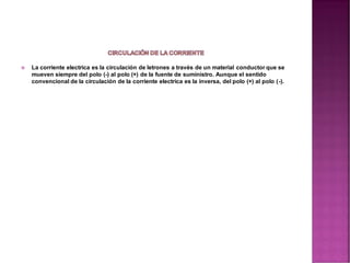  La corriente electrica es la circulación de letrones a través de un material conductor que se
mueven siempre del polo (-) al polo (+) de la fuente de suministro. Aunque el sentido
convencional de la circulación de la corriente electrica es la inversa, del polo (+) al polo (-).
 