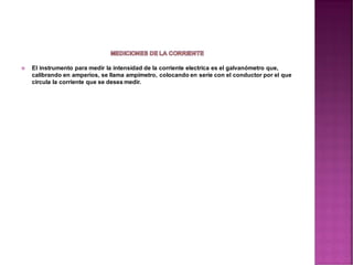  El instrumento para medir la intensidad de la corriente electrica es el galvanómetro que,
calibrando en amperios, se llama ampimetro, colocando en serie con el conductor por el que
circula la corriente que se desea medir.
 