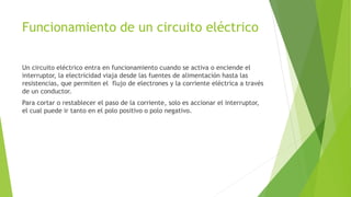 Funcionamiento de un circuito eléctrico
Un circuito eléctrico entra en funcionamiento cuando se activa o enciende el
interruptor, la electricidad viaja desde las fuentes de alimentación hasta las
resistencias, que permiten el flujo de electrones y la corriente eléctrica a través
de un conductor.
Para cortar o restablecer el paso de la corriente, solo es accionar el interruptor,
el cual puede ir tanto en el polo positivo o polo negativo.
 