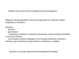 Máquinas electromagnéticas: Generan energía eléctrica utilizando medios
magnéticos y mecánicos.
Ejemplos:
- dinamos
- generadores:
i) pequeños utilizados en vehículos automotores, plantas eléctricas portátiles
y otros usos diversos,
ii) los de gran tamaño empleados en las centrales hidráulicas, térmicas y
atómicas, que suministran energía eléctrica a industrias y ciudades.
También son fuentes de fem las Máquinas electromagnéticas.
Se basan en la ley de inducción electromagnética de Faraday
 