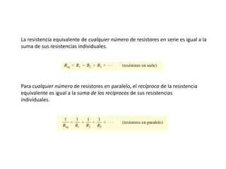 La resistencia equivalente de cualquier número de resistores en serie es igual a la
suma de sus resistencias individuales.
Para cualquier número de resistores en paralelo, el recíproco de la resistencia
equivalente es igual a la suma de los recíprocos de sus resistencias
individuales.
 