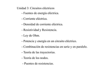 Unidad 3: Circuitos eléctricos
- Fuentes de energía eléctrica.
- Corriente eléctrica.
- Densidad de corriente eléctrica.
- Resistividad y Resistencia.
- Ley de Ohm.
- Potencia y energía en un circuito eléctrico.
- Combinación de resistencias en serie y en paralelo.
- Teoría de las trayectorias.
- Teoría de los nodos.
- Puentes de resistencias.
 