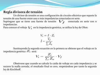 Regla divisora de tensión
Un divisor de tensión es una configuración de circuito eléctrico que reparte la
tensión de una fuente entre una o más impedancias conectadas en serie.
Supóngase que se tiene una fuente de tensión conectada en serie con n
impedancias.
Para conocer el voltaje en la impedancia genérica, se utiliza la ley de Ohm:
Sustituyendo la segunda ecuación en la primera se obtiene que el voltaje en la
impedancia genérica será:
Obsérvese que cuando se calcula la caída de voltaje en cada impedancia y se
recorre la malla cerrada, el resultado final es cero, respetándose por tanto la segunda
ley de Kirchhoff.
 