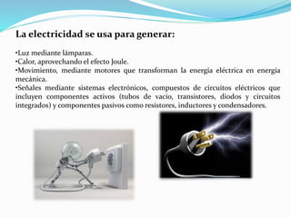 La electricidad se usa para generar:
•Luz mediante lámparas.
•Calor, aprovechando el efecto Joule.
•Movimiento, mediante motores que transforman la energía eléctrica en energía
mecánica.
•Señales mediante sistemas electrónicos, compuestos de circuitos eléctricos que
incluyen componentes activos (tubos de vacío, transistores, diodos y circuitos
integrados) y componentes pasivos como resistores, inductores y condensadores.
 