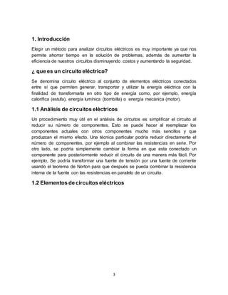 3
1. Introducción
Elegir un método para analizar circuitos eléctricos es muy importante ya que nos
permite ahorrar tiempo en la solución de problemas, además de aumentar la
eficiencia de nuestros circuitos disminuyendo costos y aumentando la seguridad.
¿ que es un circuito eléctrico?
Se denomina circuito eléctrico al conjunto de elementos eléctricos conectados
entre sí que permiten generar, transportar y utilizar la energía eléctrica con la
finalidad de transformarla en otro tipo de energía como, por ejemplo, energía
calorífica (estufa), energía lumínica (bombilla) o energía mecánica (motor).
1.1 Análisis de circuitos eléctricos
Un procedimiento muy útil en el análisis de circuitos es simplificar el circuito al
reducir su número de componentes. Esto se puede hacer al reemplazar los
componentes actuales con otros componentes mucho más sencillos y que
produzcan el mismo efecto. Una técnica particular podría reducir directamente el
número de componentes, por ejemplo al combinar las resistencias en serie. Por
otro lado, se podría simplemente cambiar la forma en que esta conectado un
componente para posteriormente reducir el circuito de una manera más fácil. Por
ejemplo, Se podría transformar una fuente de tensión por una fuente de corriente
usando el teorema de Norton para que después se pueda combinar la resistencia
interna de la fuente con las resistencias en paralelo de un circuito.
1.2 Elementos de circuitos eléctricos
 