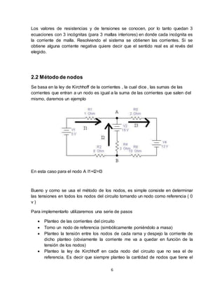 6
Los valores de resistencias y de tensiones se conocen, por lo tanto quedan 3
ecuaciones con 3 incógnitas (para 3 mallas interiores) en donde cada incógnita es
la corriente de malla. Resolviendo el sistema se obtienen las corrientes. Si se
obtiene alguna corriente negativa quiere decir que el sentido real es al revés del
elegido.
2.2 Método de nodos
Se basa en la ley de Kirchhoff de la corrientes , la cual dice , las sumas de las
corrientes que entran a un nodo es igual a la suma de las corrientes que salen del
mismo, daremos un ejemplo
En esta caso para el nodo A I1+I2=I3
Bueno y como se usa el método de los nodos, es simple consiste en determinar
las tensiones en todos los nodos del circuito tomando un nodo como referencia ( 0
v )
Para implementarlo utilizaremos una serie de pasos
 Planteo de las corrientes del circuito
 Tomo un nodo de referencia (simbólicamente poniéndolo a masa)
 Planteo la tensión entre los nodos de cada rama y despejo la corriente de
dicho planteo (obviamente la corriente me va a quedar en función de la
tensión de los nodos)
 Planteo la ley de Kirchhoff en cada nodo del circuito que no sea el de
referencia. Es decir que siempre planteo la cantidad de nodos que tiene el
 