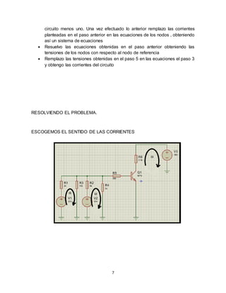 7
circuito menos uno. Una vez efectuado lo anterior remplazo las corrientes
planteadas en el paso anterior en las ecuaciones de los nodos , obteniendo
así un sistema de ecuaciones
 Resuelvo las ecuaciones obtenidas en el paso anterior obteniendo las
tensiones de los nodos con respecto al nodo de referencia
 Remplazo las tensiones obtenidas en el paso 5 en las ecuaciones el paso 3
y obtengo las corrientes del circuito
RESOLVIENDO EL PROBLEMA.
ESCOGEMOS EL SENTIDO DE LAS CORRIENTES
 