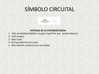 SÍMBOLO CIRCUITAL

VENTAJAS DE LA FOTORESISTENCIA
1. Alta sensibilidad (debido a la gran superficie que puede abarcar).
2.- Fácil empleo.
3.- Bajo costo.
4.- No hay potencial de unión.
5.- Alta relación resistencia luz-oscuridad.

 