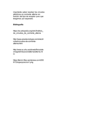 importante saber resolver los circuitos
eléctricos en corriente alterna en
función del tipo de receptor puro que
tengamos por separado.
Bibliografía
https://es.wikipedia.org/wiki/Análisis_
de_circuitos_de_corriente_alterna
http://www.areatecnologia.com/electri
cidad/circuitos-de-corriente-
alterna.html
http://www.sc.ehu.es/sbweb/fisica/ele
cmagnet/induccion/alterna/alterna.ht
m
https://jlsmm.files.wordpress.com/200
9/12/superposicion1.png
 