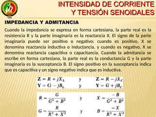 INTENSIDAD DE CORRIENTEINTENSIDAD DE CORRIENTE
Y TENSIÓN SENOIDALESY TENSIÓN SENOIDALES
IMPEDANCIA Y ADMITANCIA
Cuando la impedancia se expresa en forma cartesiana, la parte real es la
resistencia R y la parte imaginaria es la reactancia X. El signo de la parte
imaginaria puede ser positivo o negativo: cuando es positivo, X se
denomina reactancia inductiva o inductancia, y cuando es negativo, X se
denomina reactancia capacitiva o capacitancia. Cuando la admitancia se
escribe en forma cartesiana, la parte real es la conductancia G y la parte
imaginaria es la susceptancia B. El signo positivo en la susceptancia indica
que es capacitiva y un signo negativo indica que es inductiva.
 