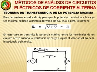 MÉTODOS DE ANÁLISIS DE CIRCUITOSMÉTODOS DE ANÁLISIS DE CIRCUITOS
ELÉCTRICOS DE CORRIENTE ALTERNAELÉCTRICOS DE CORRIENTE ALTERNA
TEOREMA DE TRANSFERENCIA DE LA POTENCIA MÁXIMA
Para determinar el valor de RL para que la potencia transferida a la carga
sea máxima, se hace la primera derivada dP/dRL igual a cero. Se obtiene:
En este caso se transmite la potencia máxima entre los terminales de un
circuito activo cuando la resistencia de carga es igual al valor absoluto de la
impedancia del circuito.
Vg
Zg = Rg + j Xg
Vg
|Zg|Rg
2
Xg
2
 